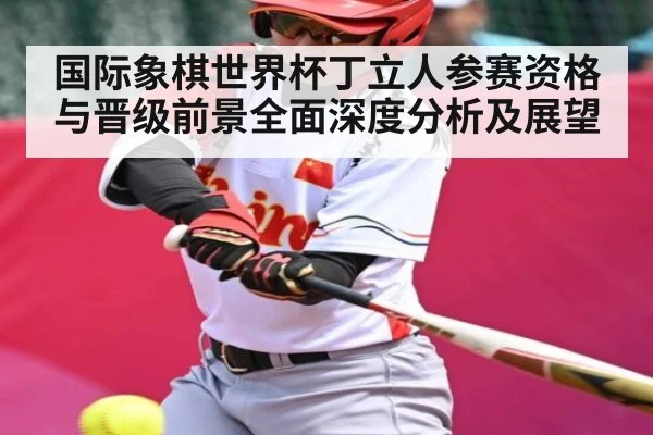 国际象棋世界杯丁立人参赛资格与晋级前景全面深度分析及展望
