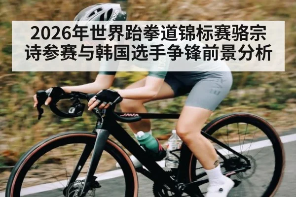 2026年世界跆拳道锦标赛骆宗诗参赛与韩国选手争锋前景分析
