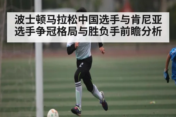 波士顿马拉松中国选手与肯尼亚选手争冠格局与胜负手前瞻分析